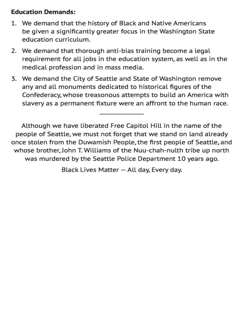 Education Demands:

1. We demand that the history of Black and Native Americans
be given a significantly greater focus in the Washington State
education curriculum.

2. We demand that thorough anti-bias training become a legal
requirement for all jobs in the education system, as well as in the
medical profession and in mass media.

3. We demand the City of Seattle and State of Washington remove
any and all monuments dedicated to historical figures of the
Confederacy, whose treasonous attempts to build an America with
slavery as a permanent fixture were an affront to the human race.

Although we have liberated Free Capitol Hill in the name of the
people of Seattle, we must not forget that we stand on land already
once stolen from the Duwamish People, the first people of Seattle, and
whose brother, John T. Williams of the Nuu-chah-nulth tribe up north
was murdered by the Seattle Police Department 10 years ago.

Black Lives Matter — ALL day, Every day.
